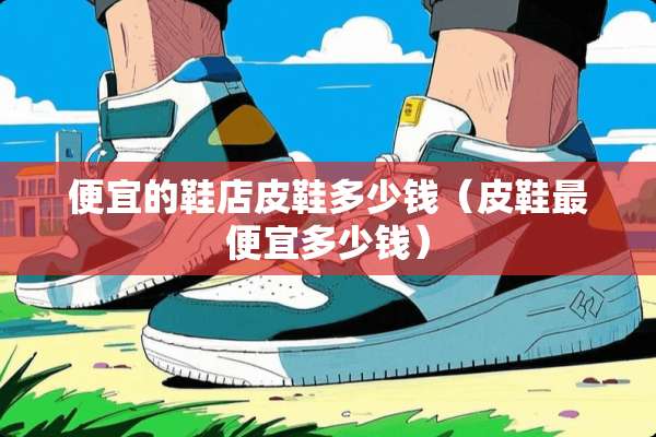 便宜的鞋店皮鞋多少钱（皮鞋最便宜多少钱）