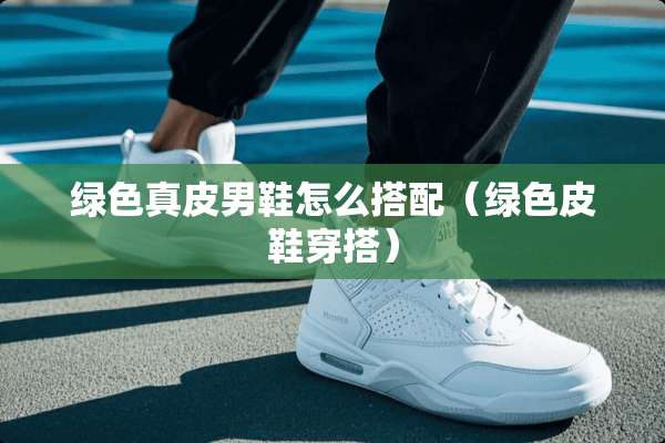绿色真皮男鞋怎么搭配（绿色皮鞋穿搭）