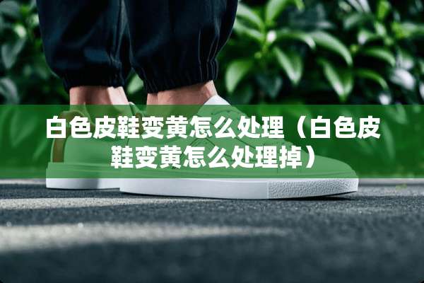 白色皮鞋变黄怎么处理（白色皮鞋变黄怎么处理掉）