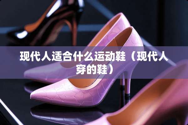 现代人适合什么运动鞋（现代人穿的鞋）