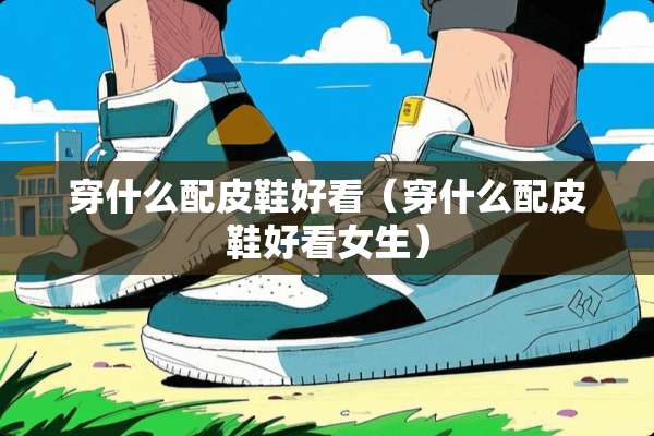 穿什么配皮鞋好看（穿什么配皮鞋好看女生）
