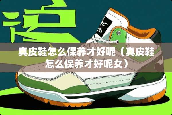 真皮鞋怎么保养才好呢（真皮鞋怎么保养才好呢女）