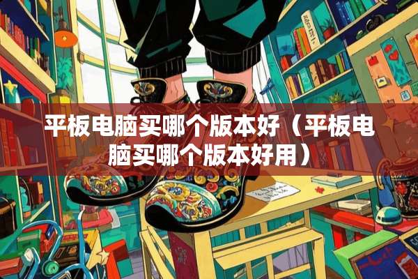 平板电脑买哪个版本好（平板电脑买哪个版本好用）
