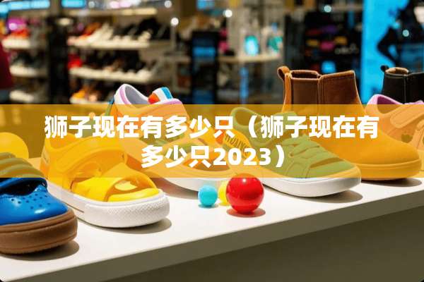 狮子现在有多少只（狮子现在有多少只2023）