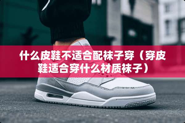 什么皮鞋不适合配袜子穿（穿皮鞋适合穿什么材质袜子）