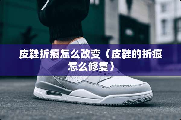 皮鞋折痕怎么改变（皮鞋的折痕怎么修复）