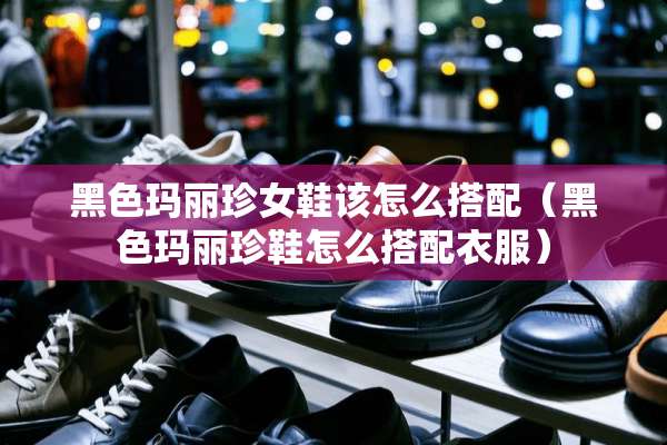 黑色玛丽珍女鞋该怎么搭配（黑色玛丽珍鞋怎么搭配衣服）