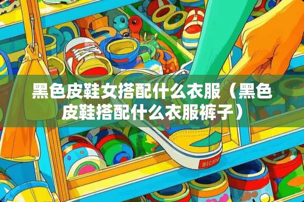 黑色皮鞋女搭配什么衣服（黑色皮鞋搭配什么衣服裤子）