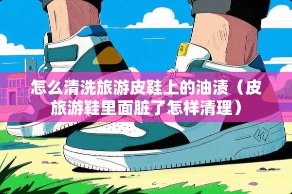 怎么清洗旅游皮鞋上的油渍（皮旅游鞋里面脏了怎样清理）