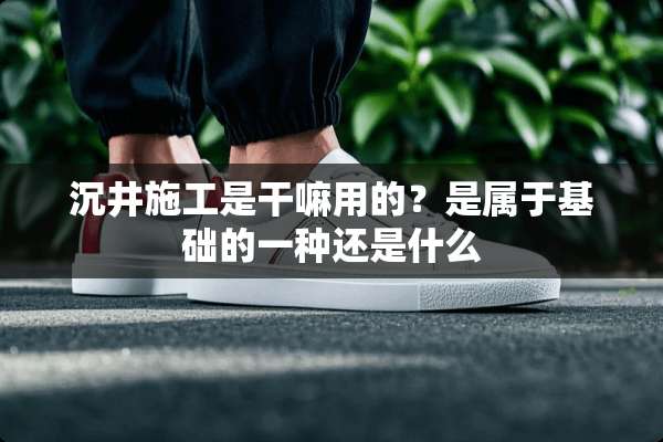 沉井施工是干嘛用的？是属于基础的一种还是什么