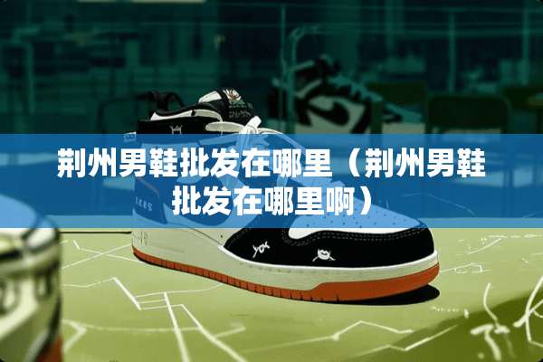 荆州男鞋批发在哪里（荆州男鞋批发在哪里啊）