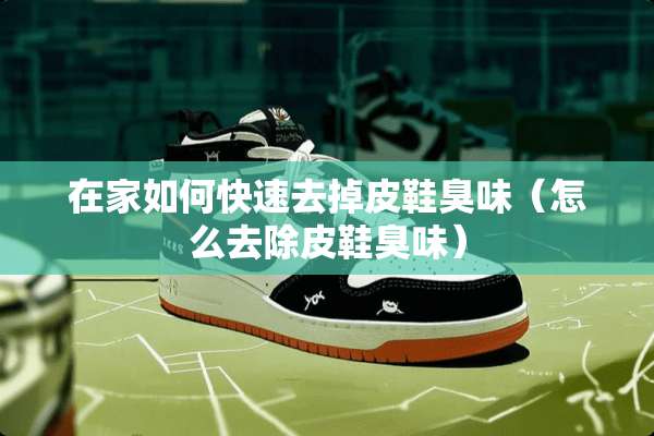 在家如何快速去掉皮鞋臭味（怎么去除皮鞋臭味）