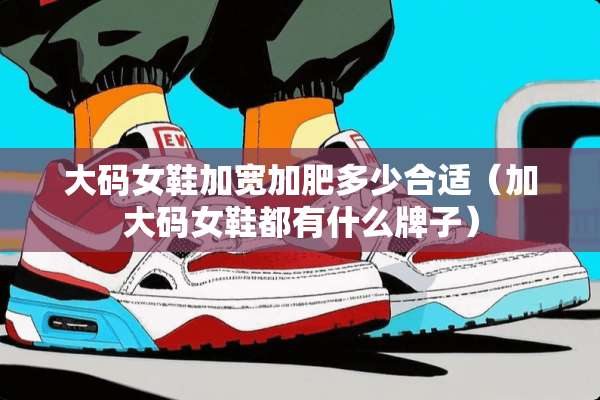 大码女鞋加宽加肥多少合适（加大码女鞋都有什么牌子）
