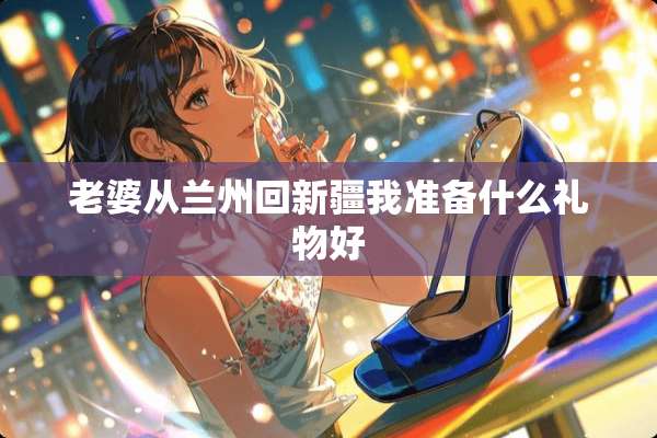 老婆从兰州回新疆我准备什么礼物好