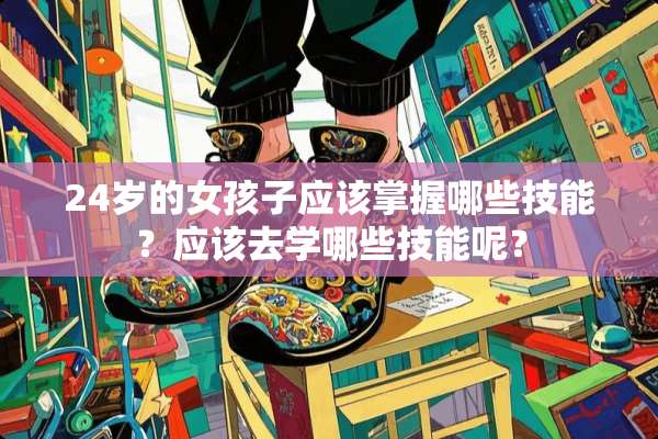 24岁的女孩子应该掌握哪些技能？应该去学哪些技能呢？