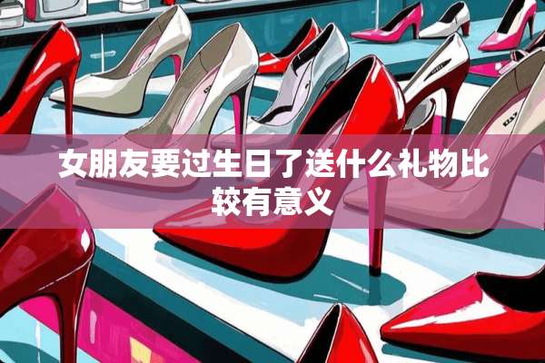 女朋友要过生日了送什么礼物比较有意义