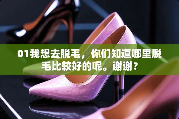 01我想去脱毛，你们知道哪里脱毛比较好的呢。谢谢？