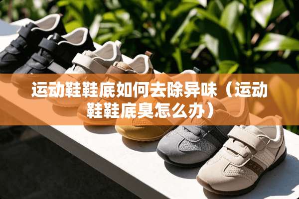 运动鞋鞋底如何去除异味（运动鞋鞋底臭怎么办）