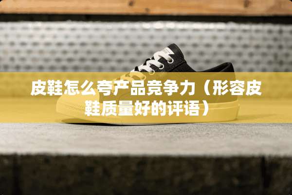 皮鞋怎么夸产品竞争力（形容皮鞋质量好的评语）
