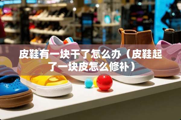 皮鞋有一块干了怎么办（皮鞋起了一块皮怎么修补）