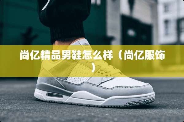 尚亿精品男鞋怎么样（尚亿服饰）