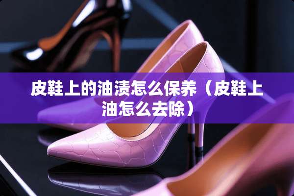 皮鞋上的油渍怎么保养（皮鞋上油怎么去除）