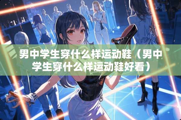 男中学生穿什么样运动鞋（男中学生穿什么样运动鞋好看）