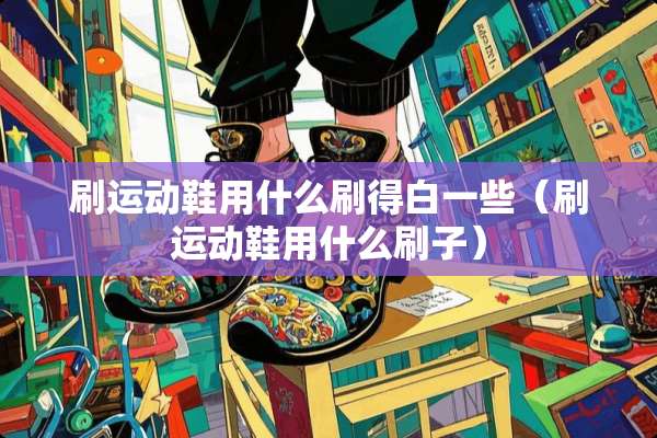 刷运动鞋用什么刷得白一些（刷运动鞋用什么刷子）