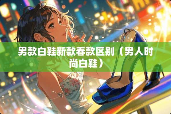 男款白鞋新款春款区别（男人时尚白鞋）