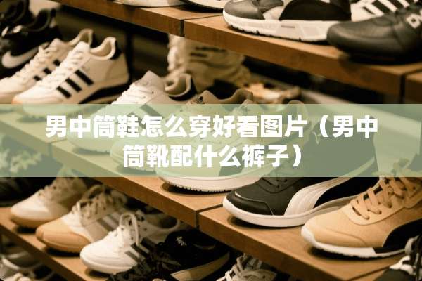 男中筒鞋怎么穿好看图片（男中筒靴配什么裤子）