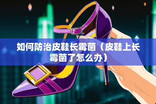 如何防治皮鞋长霉菌（皮鞋上长霉菌了怎么办）