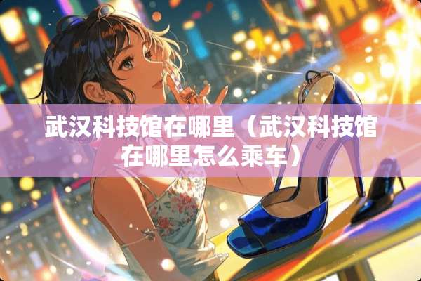 武汉科技馆在哪里（武汉科技馆在哪里怎么乘车）