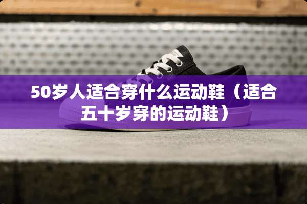 50岁人适合穿什么运动鞋（适合五十岁穿的运动鞋）