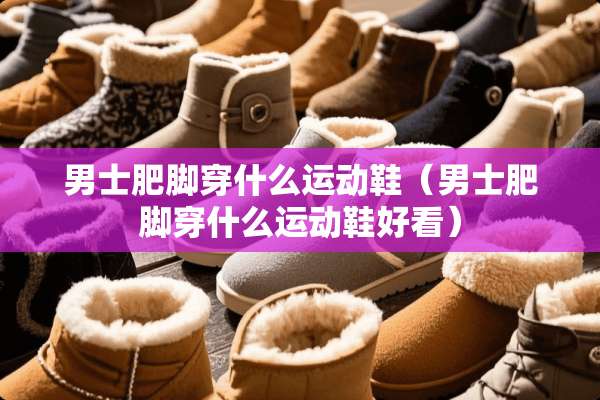 男士肥脚穿什么运动鞋（男士肥脚穿什么运动鞋好看）
