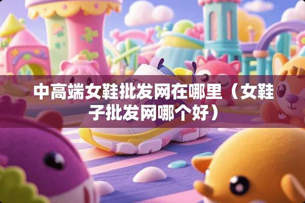 中高端女鞋批发网在哪里（女鞋子批发网哪个好）