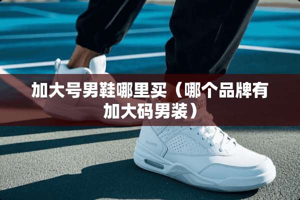 加大号男鞋哪里买（哪个品牌有加大码男装）