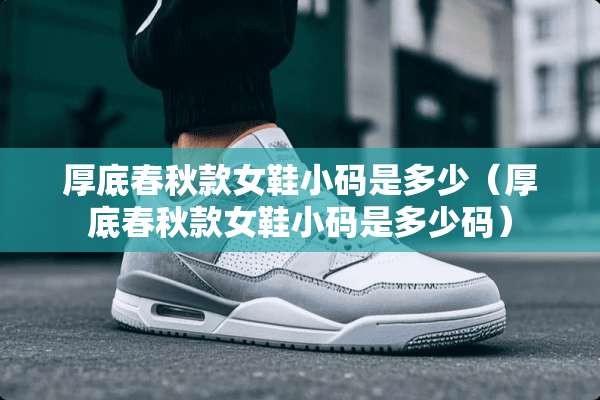 厚底春秋款女鞋小码是多少（厚底春秋款女鞋小码是多少码）