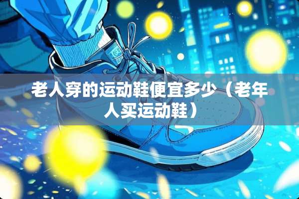老人穿的运动鞋便宜多少（老年人买运动鞋）