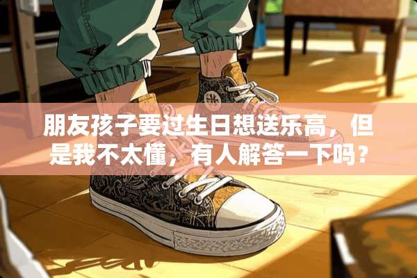 朋友孩子要过生日想送乐高，但是我不太懂，有人解答一下吗？