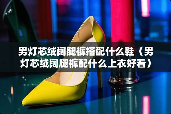 男灯芯绒阔腿裤搭配什么鞋（男灯芯绒阔腿裤配什么上衣好看）