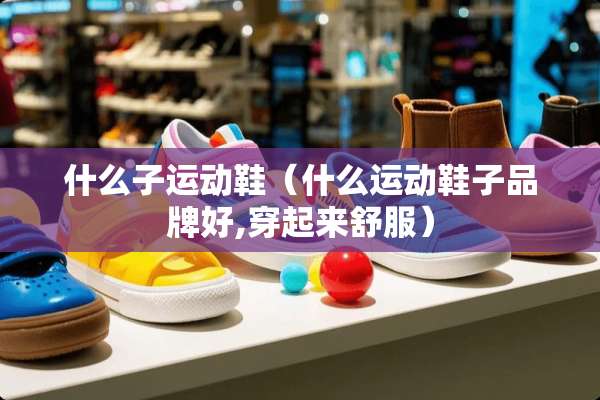 什么子运动鞋（什么运动鞋子品牌好,穿起来舒服）