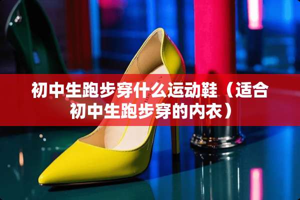 初中生跑步穿什么运动鞋（适合初中生跑步穿的**）