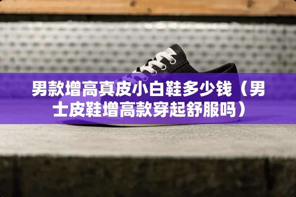 男款增高真皮小白鞋多少钱（男士皮鞋增高款穿起舒服吗）