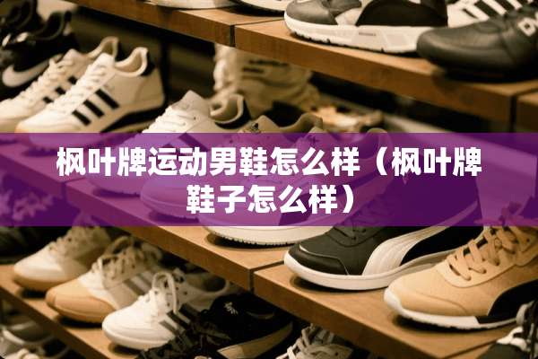 枫叶牌运动男鞋怎么样（枫叶牌鞋子怎么样）