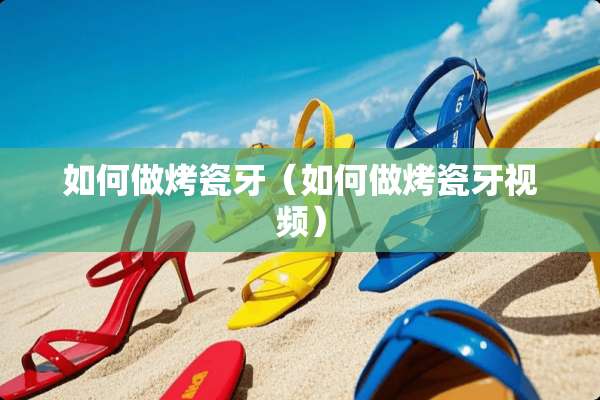 如何做烤瓷牙（如何做烤瓷牙视频）