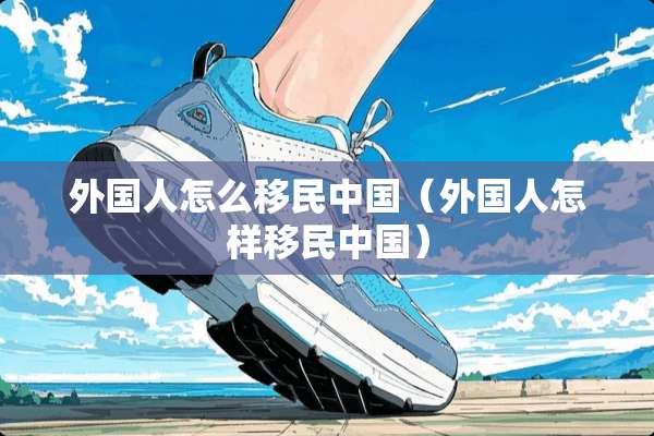 外国人怎么移民中国（外国人怎样移民中国）