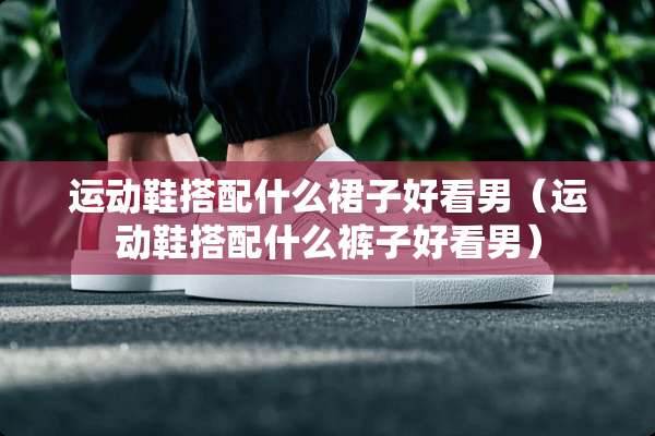 运动鞋搭配什么裙子好看男（运动鞋搭配什么裤子好看男）