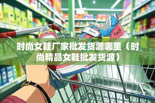 时尚女鞋厂家批发货源哪里（时尚精品女鞋批发货源）
