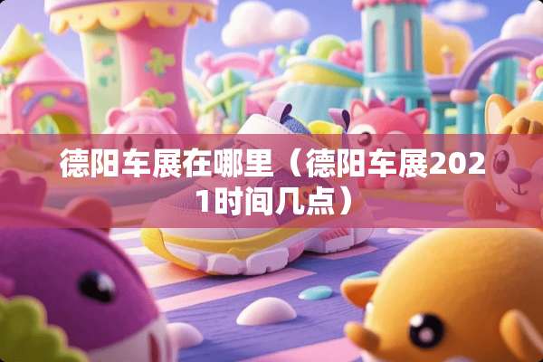 德阳车展在哪里（德阳车展2021时间几点）