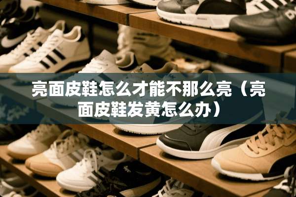 亮面皮鞋怎么才能不那么亮（亮面皮鞋发黄怎么办）